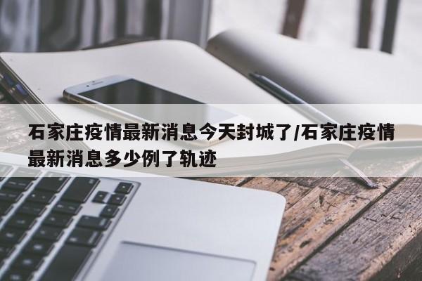 石家庄疫情最新消息今天封城了/石家庄疫情最新消息多少例了轨迹
