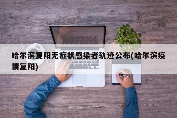 哈尔滨复阳无症状感染者轨迹公布(哈尔滨疫情复阳)