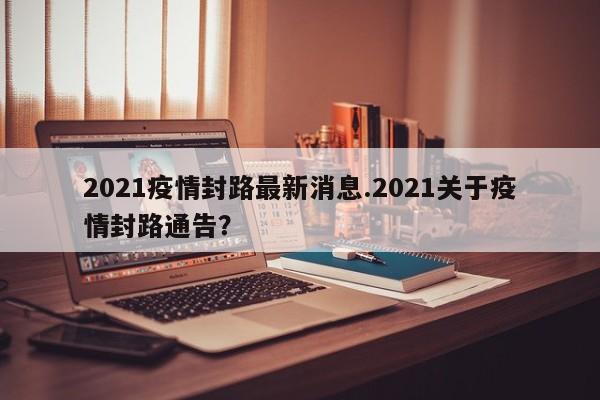 2021疫情封路最新消息.2021关于疫情封路通告？