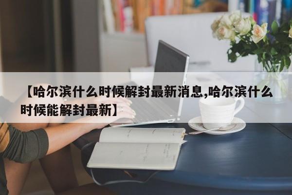 【哈尔滨什么时候解封最新消息,哈尔滨什么时候能解封最新】
