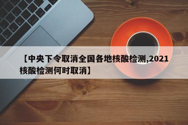 【中央下令取消全国各地核酸检测,2021核酸检测何时取消】