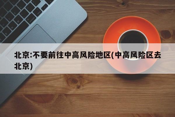 北京:不要前往中高风险地区(中高风险区去北京)