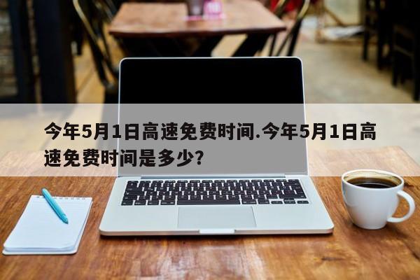 今年5月1日高速免费时间.今年5月1日高速免费时间是多少？
