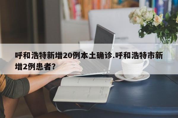 呼和浩特新增20例本土确诊.呼和浩特市新增2例患者？
