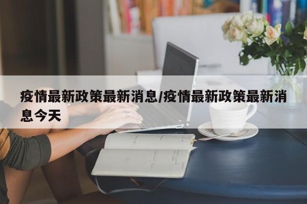 疫情最新政策最新消息/疫情最新政策最新消息今天