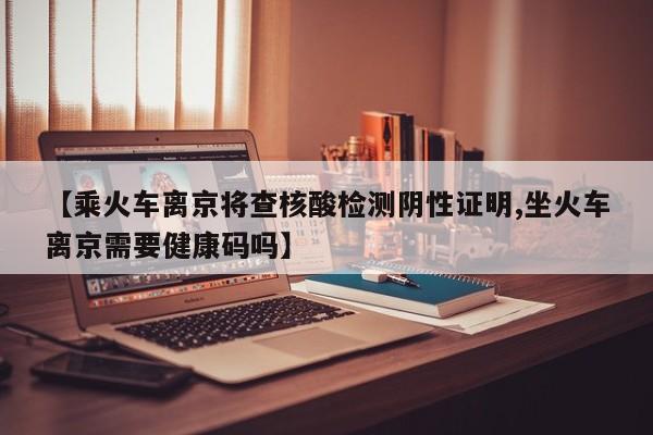 【乘火车离京将查核酸检测阴性证明,坐火车离京需要健康码吗】