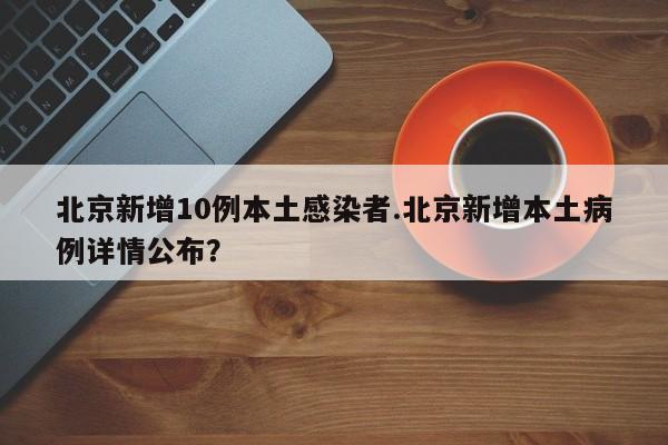 北京新增10例本土感染者.北京新增本土病例详情公布？