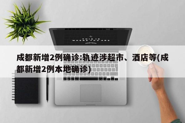 成都新增2例确诊:轨迹涉超市、酒店等(成都新增2例本地确诊)