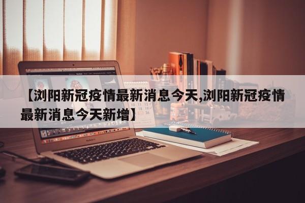 【浏阳新冠疫情最新消息今天,浏阳新冠疫情最新消息今天新增】