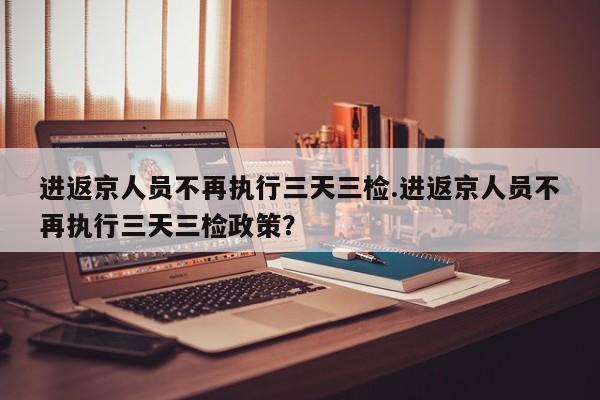 进返京人员不再执行三天三检.进返京人员不再执行三天三检政策？
