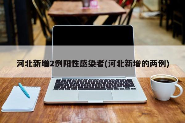 河北新增2例阳性感染者(河北新增的两例)