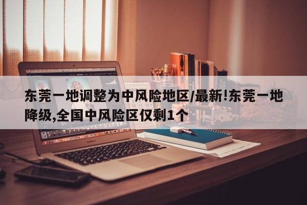 东莞一地调整为中风险地区/最新!东莞一地降级,全国中风险区仅剩1个