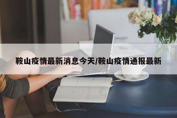 鞍山疫情最新消息今天/鞍山疫情通报最新