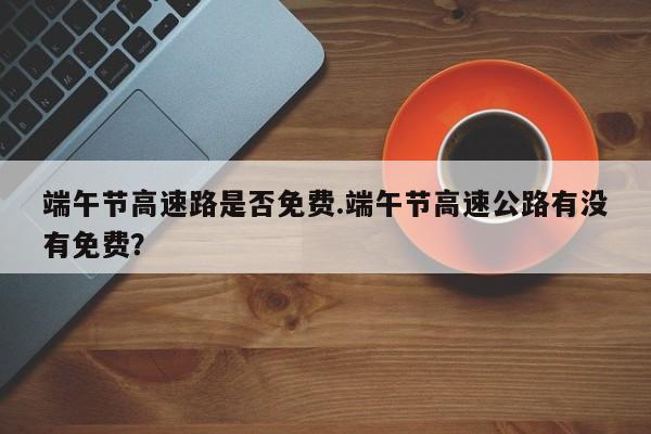 端午节高速路是否免费.端午节高速公路有没有免费？