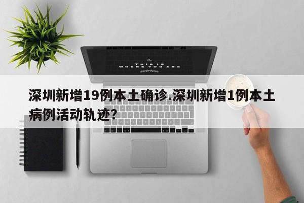 深圳新增19例本土确诊.深圳新增1例本土病例活动轨迹？