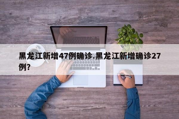 黑龙江新增47例确诊.黑龙江新增确诊27例？