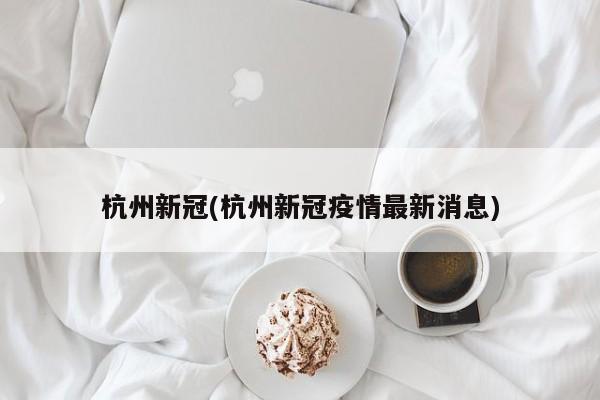 杭州新冠(杭州新冠疫情最新消息)