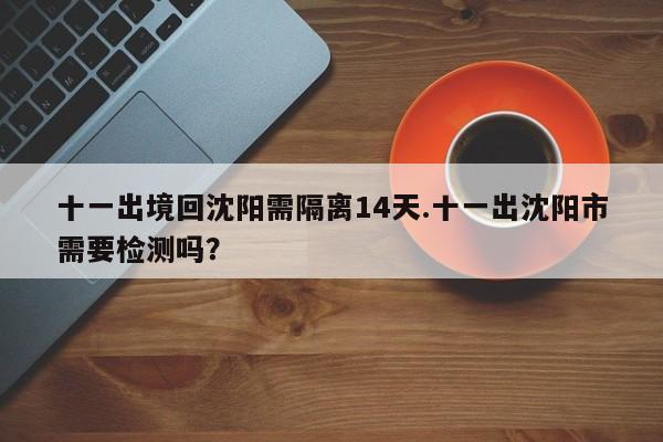 十一出境回沈阳需隔离14天.十一出沈阳市需要检测吗？