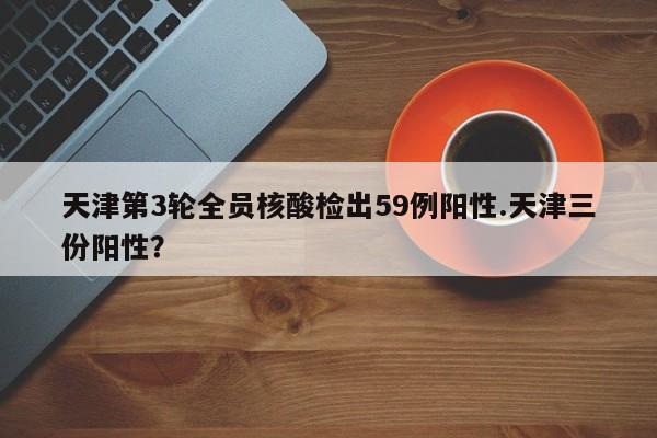 天津第3轮全员核酸检出59例阳性.天津三份阳性？
