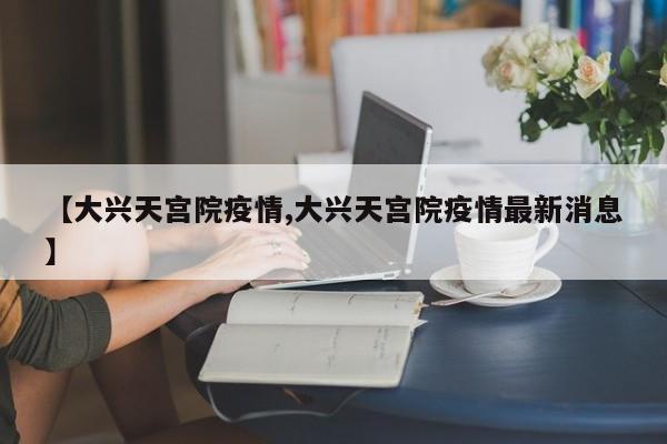【大兴天宫院疫情,大兴天宫院疫情最新消息】
