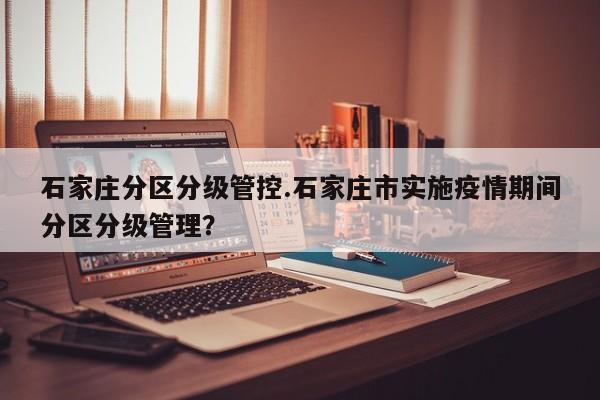 石家庄分区分级管控.石家庄市实施疫情期间分区分级管理？
