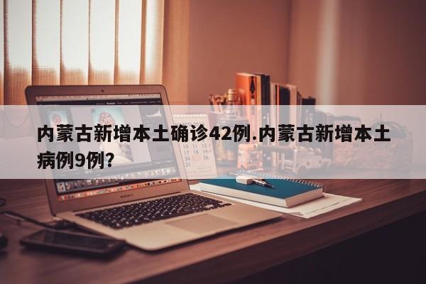 内蒙古新增本土确诊42例.内蒙古新增本土病例9例？